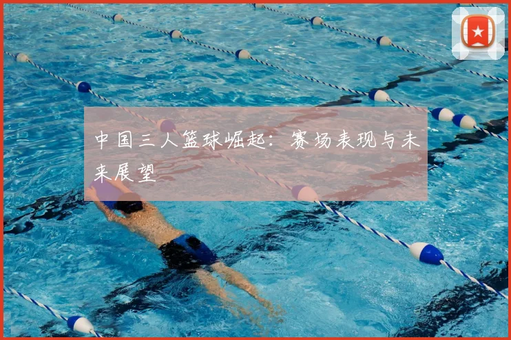 中国三人篮球崛起：赛场表现与未来展望