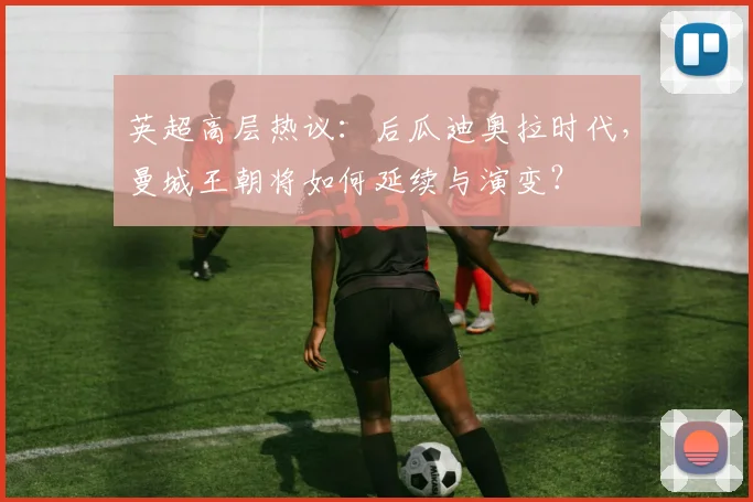 英超高层热议：后瓜迪奥拉时代，曼城王朝将如何延续与演变？