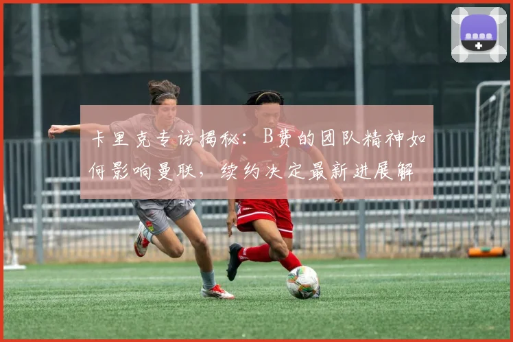 卡里克专访揭秘：B费的团队精神如何影响曼联，续约决定最新进展解读