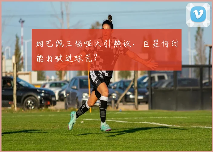 姆巴佩三场哑火引热议,巨星何时能打破进球荒?