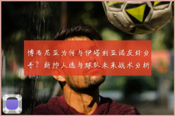 博洛尼亚为何与伊塔利亚诺友好分手？新帅人选与球队未来战术分析