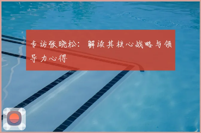 专访张晓松：解读其核心战略与领导力心得