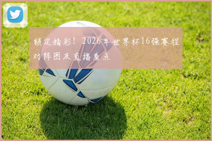 锁定精彩！2026年世界杯16强赛程对阵图及直播看点