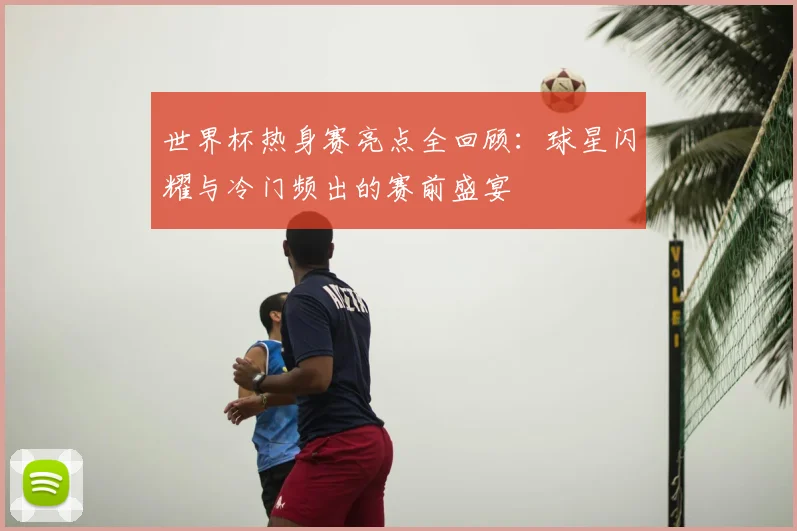 世界杯热身赛亮点全回顾：球星闪耀与冷门频出的赛前盛宴
