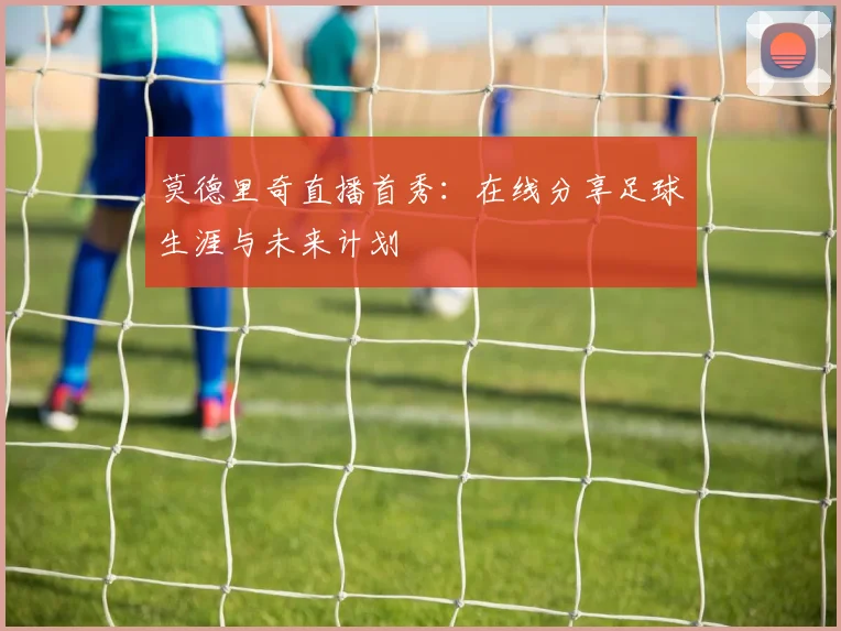 莫德里奇直播首秀：在线分享足球生涯与未来计划