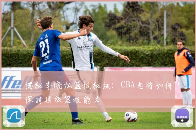 揭秘李晓旭篮板秘诀：CBA老将如何保持顶级篮板能力