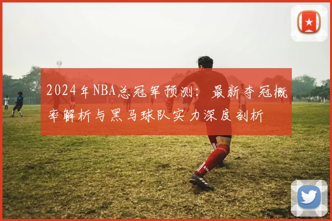 2024年NBA总冠军预测：最新夺冠概率解析与黑马球队实力深度剖析