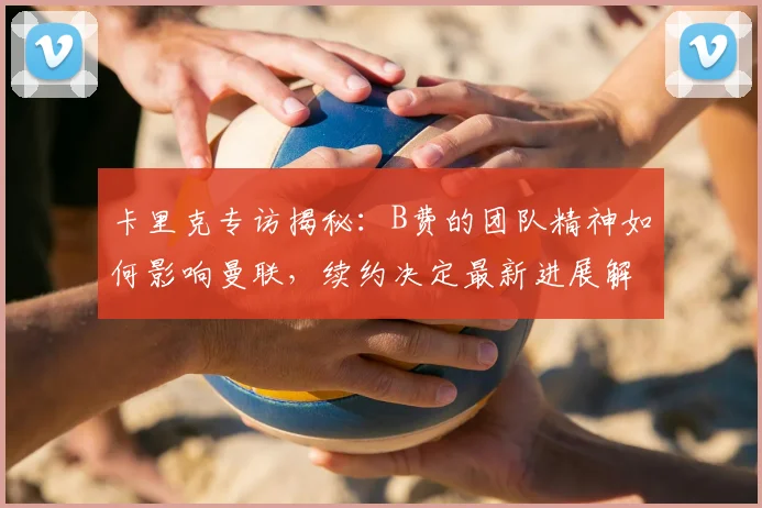 卡里克专访揭秘：B费的团队精神如何影响曼联，续约决定最新进展解读