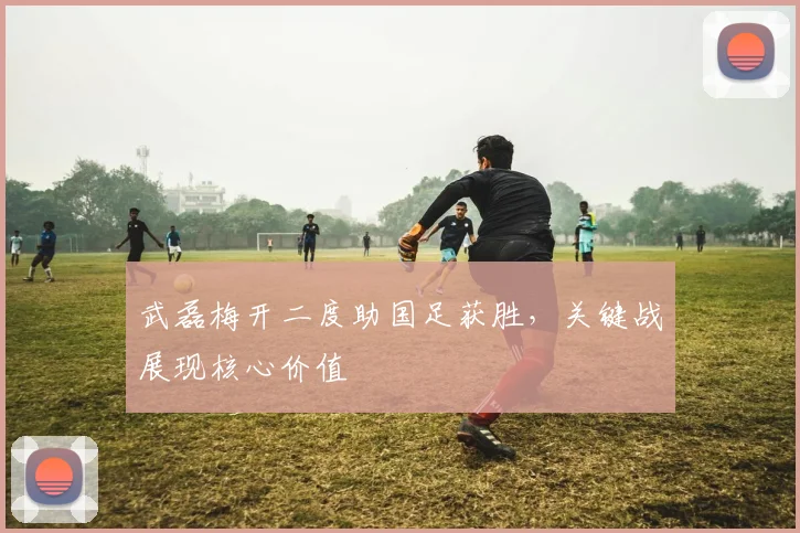 武磊梅开二度助国足获胜，关键战展现核心价值