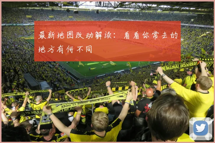 最新地图改动解读：看看你常去的地方有何不同