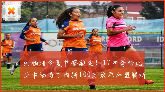 利物浦今夏首签敲定！17岁哥伦比亚中场马丁内斯100万欧元加盟解析